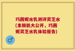 巧茜妮水乳测评灵芝水(素颜肌大公开，巧茜妮灵芝水乳体验报告)
