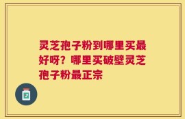 灵芝孢子粉到哪里买最好呀？哪里买破壁灵芝孢子粉最正宗