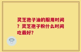 灵芝孢子油的服用时间？灵芝孢子粉什么时间吃最好？