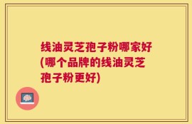线油灵芝孢子粉哪家好(哪个品牌的线油灵芝孢子粉更好)