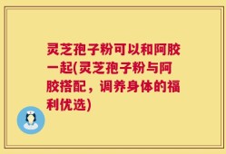 灵芝孢子粉可以和阿胶一起(灵芝孢子粉与阿胶搭配，调养身体的福利优选)