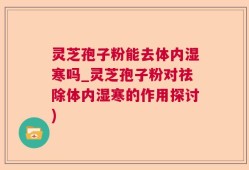 灵芝孢子粉能去体内湿寒吗_灵芝孢子粉对祛除体内湿寒的作用探讨)