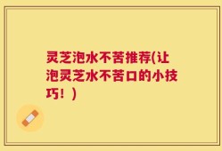 灵芝泡水不苦推荐(让泡灵芝水不苦口的小技巧！)