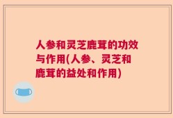 人参和灵芝鹿茸的功效与作用(人参、灵芝和鹿茸的益处和作用)