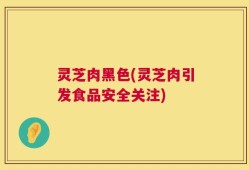 灵芝肉黑色(灵芝肉引发食品安全关注)