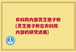农科院内部灵芝孢子粉(灵芝孢子粉在农科院内部的研究进展)