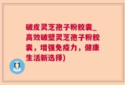 破皮灵芝孢子粉胶囊_高效破壁灵芝孢子粉胶囊，增强免疫力，健康生活新选择)
