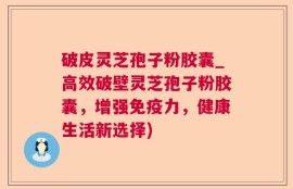 破皮灵芝孢子粉胶囊_高效破壁灵芝孢子粉胶囊，增强免疫力，健康生活新选择)