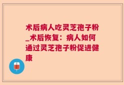 术后病人吃灵芝孢子粉_术后恢复：病人如何通过灵芝孢子粉促进健康
