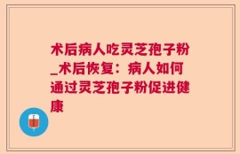 术后病人吃灵芝孢子粉_术后恢复：病人如何通过灵芝孢子粉促进健康