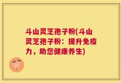 斗山灵芝孢子粉(斗山灵芝孢子粉：提升免疫力，助您健康养生)