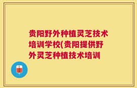 贵阳野外种植灵芝技术培训学校(贵阳提供野外灵芝种植技术培训