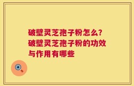 破壁灵芝孢子粉怎么？破壁灵芝孢子粉的功效与作用有哪些