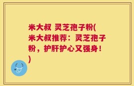 米大叔 灵芝孢子粉(米大叔推荐：灵芝孢子粉，护肝护心又强身！)