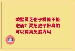 破壁灵芝孢子粉能不能泡酒？灵芝孢子粉真的可以提高免疫力吗