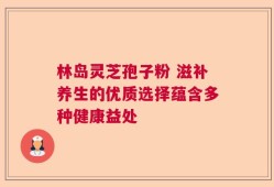林岛灵芝孢子粉 滋补养生的优质选择蕴含多种健康益处