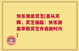 快乐源泉灵芝(喜从天降，灵芝福临：快乐源泉萃取灵芝开启新时代)