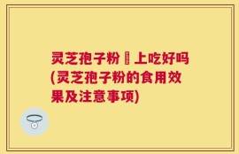 灵芝孢子粉睌上吃好吗(灵芝孢子粉的食用效果及注意事项)