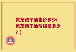 灵芝孢子油售价多少(灵芝孢子油价格是多少？)