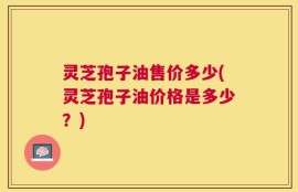 灵芝孢子油售价多少(灵芝孢子油价格是多少？)