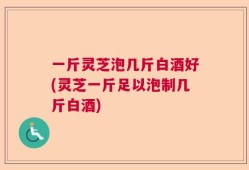 一斤灵芝泡几斤白酒好(灵芝一斤足以泡制几斤白酒)