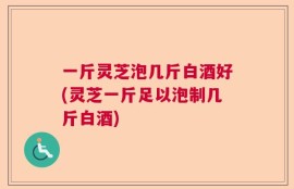 一斤灵芝泡几斤白酒好(灵芝一斤足以泡制几斤白酒)