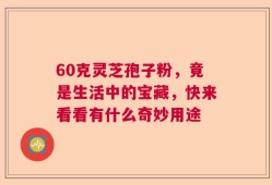 60克灵芝孢子粉，竟是生活中的宝藏，快来看看有什么奇妙用途
