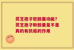 灵芝孢子软胶囊功能？灵芝孢子粉胶囊是不是真的有抗癌的作用