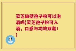 灵芝破壁孢子粉可以泡酒吗(灵芝孢子粉可入酒，口感与功效双赢！)