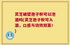 灵芝破壁孢子粉可以泡酒吗(灵芝孢子粉可入酒，口感与功效双赢！)