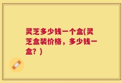 灵芝多少钱一个盒(灵芝盒装价格，多少钱一盒？)