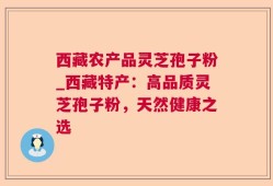 西藏农产品灵芝孢子粉_西藏特产：高品质灵芝孢子粉，天然健康之选