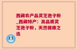 西藏农产品灵芝孢子粉_西藏特产：高品质灵芝孢子粉，天然健康之选