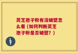 灵芝孢子粉有没破壁怎么看 (如何判断灵芝孢子粉是否破壁？)