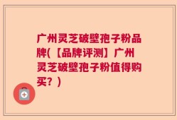 广州灵芝破壁孢子粉品牌(【品牌评测】广州灵芝破壁孢子粉值得购买？)