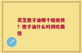 灵芝孢子油哪个吸收快？孢子油什么时间吃最佳