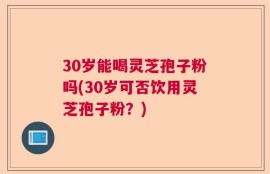30岁能喝灵芝孢子粉吗(30岁可否饮用灵芝孢子粉？)