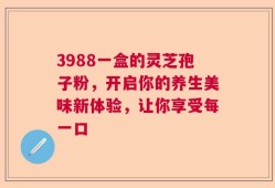 3988一盒的灵芝孢子粉，开启你的养生美味新体验，让你享受每一口