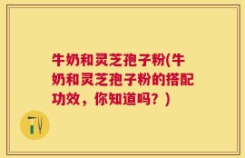 牛奶和灵芝孢子粉(牛奶和灵芝孢子粉的搭配功效，你知道吗？)