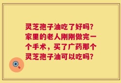 灵芝孢子油吃了好吗？家里的老人刚刚做完一个手术，买了广药那个灵芝孢子油可以吃吗？
