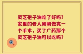 灵芝孢子油吃了好吗？家里的老人刚刚做完一个手术，买了广药那个灵芝孢子油可以吃吗？