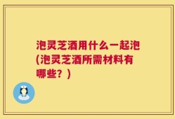 泡灵芝酒用什么一起泡(泡灵芝酒所需材料有哪些？)