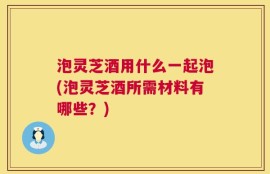 泡灵芝酒用什么一起泡(泡灵芝酒所需材料有哪些？)