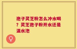孢子灵芝粉怎么冲水喝？灵芝孢子粉开水还是温水泡