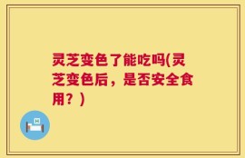 灵芝变色了能吃吗(灵芝变色后，是否安全食用？)