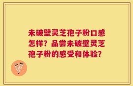 未破壁灵芝孢子粉口感怎样？品尝未破壁灵芝孢子粉的感受和体验？