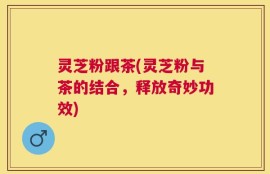 灵芝粉跟茶(灵芝粉与茶的结合，释放奇妙功效)