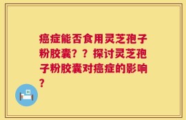癌症能否食用灵芝孢子粉胶囊？？探讨灵芝孢子粉胶囊对癌症的影响？