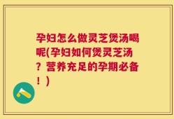 孕妇怎么做灵芝煲汤喝呢(孕妇如何煲灵芝汤？营养充足的孕期必备！)
