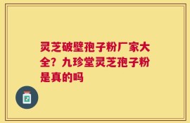 灵芝破壁孢子粉厂家大全？九珍堂灵芝孢子粉是真的吗